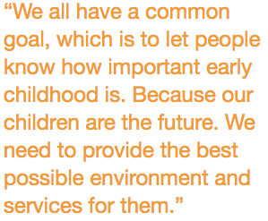 “We all have a common goal, which is to let people know how important early childhood is. Because our children are the future. We need to provide the best possible environment and services for them.”