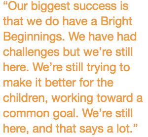 “Our biggest success is that we do have a Bright Beginnings. We have had challenges but we’re still here. We’re still trying to make it better for the children, working toward a common goal. We’re still here, and that says a lot.”